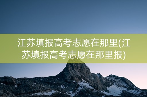 江苏填报高考志愿在那里(江苏填报高考志愿在那里报)