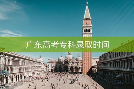 广东高考专科录取时间