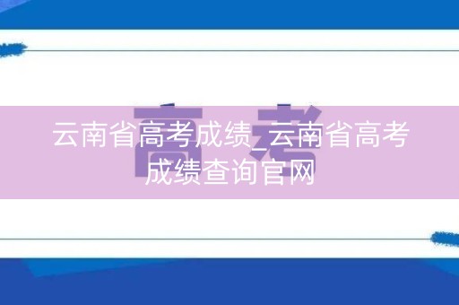 云南省高考成绩_云南省高考成绩查询官网