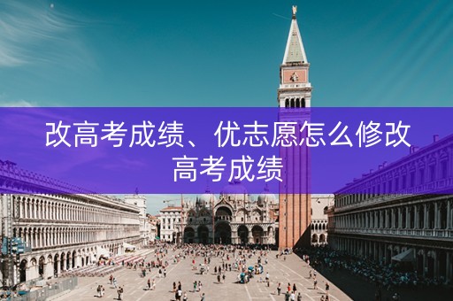 改高考成绩、优志愿怎么修改高考成绩