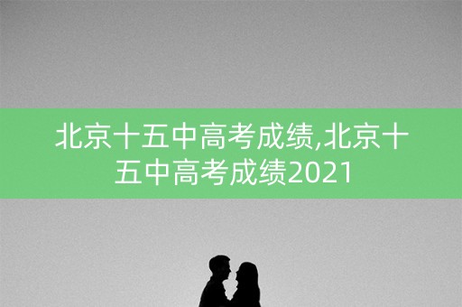 北京十五中高考成绩,北京十五中高考成绩2021