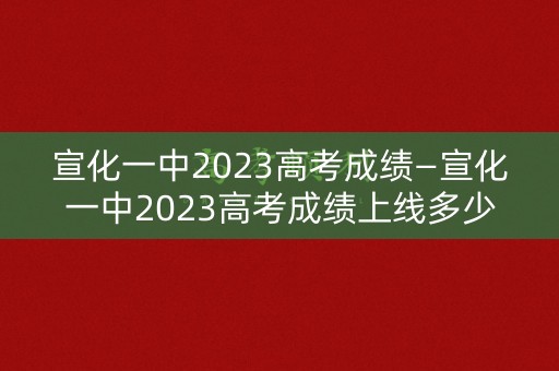 宣化一中2023高考成绩—宣化一中2023高考成绩上线多少