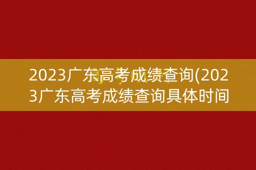 2023广东高考成绩查询(2023广东高考成绩查询具体时间)