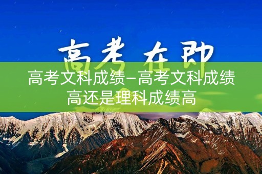 高考文科成绩—高考文科成绩高还是理科成绩高
