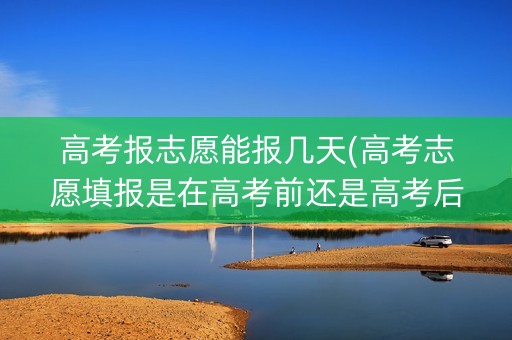 高考报志愿能报几天(高考志愿填报是在高考前还是高考后)