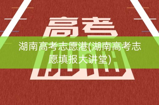 湖南高考志愿港(湖南高考志愿填报大讲堂)