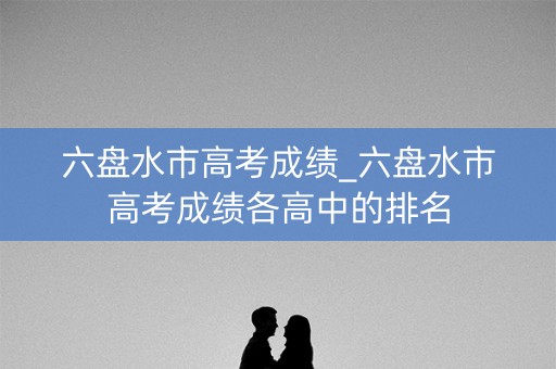 六盘水市高考成绩_六盘水市高考成绩各高中的排名