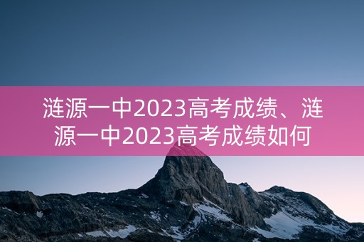详细阅读:涟源一中2023高考成绩、涟源一中2023高考成绩如何 涟源一中2023高考成绩、涟源一中2023高考成绩如何