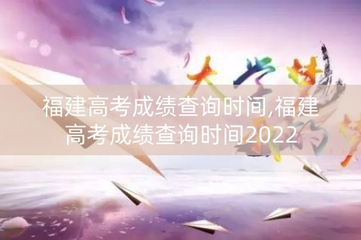 福建高考成绩查询时间,福建高考成绩查询时间2022
