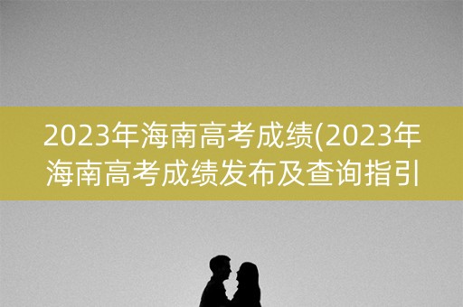 2023年海南高考成绩(2023年海南高考成绩发布及查询指引)