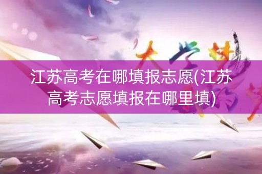 江苏高考在哪填报志愿(江苏高考志愿填报在哪里填)