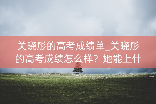 关晓彤的高考成绩单_关晓彤的高考成绩怎么样？她能上什么大学？