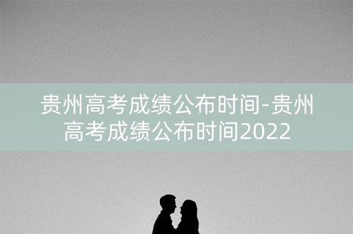 贵州高考成绩公布时间-贵州高考成绩公布时间2022