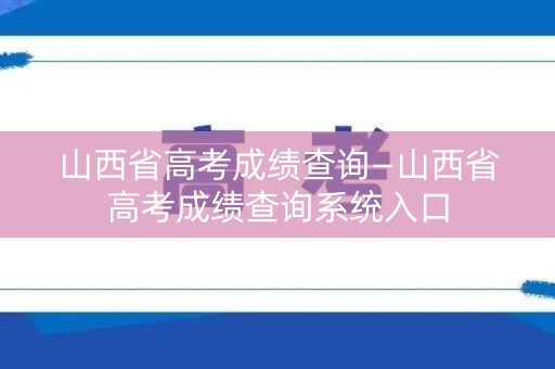 山西省高考成绩查询—山西省高考成绩查询系统入口