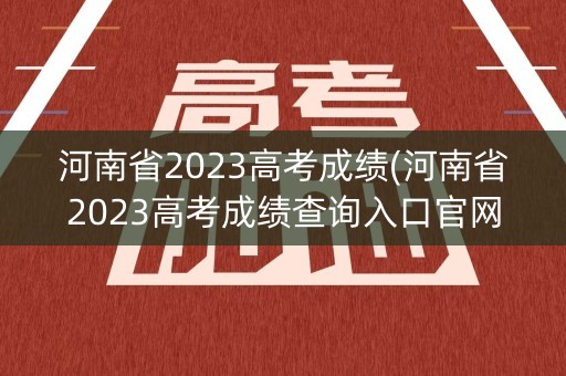 河南省2023高考成绩(河南省2023高考成绩查询入口官网)