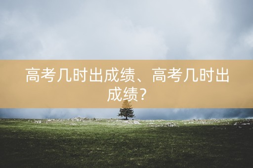 高考几时出成绩、高考几时出成绩？