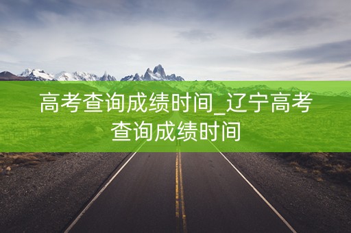 高考查询成绩时间_辽宁高考查询成绩时间