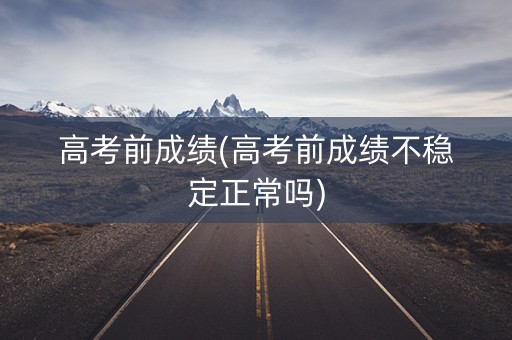 高考前成绩(高考前成绩不稳定正常吗)