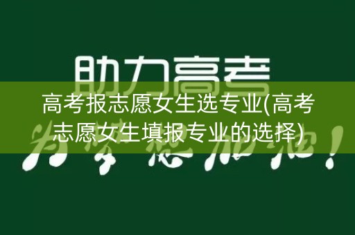 高考报志愿女生选专业(高考志愿女生填报专业的选择)