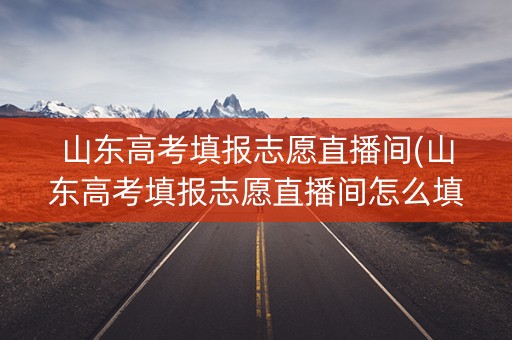 山东高考填报志愿直播间(山东高考填报志愿直播间怎么填)