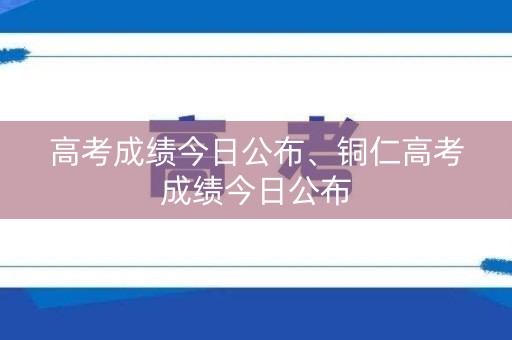 高考成绩今日公布、铜仁高考成绩今日公布