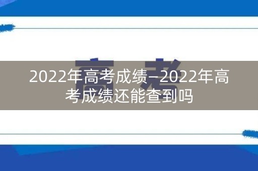 2022年高考成绩—2022年高考成绩还能查到吗