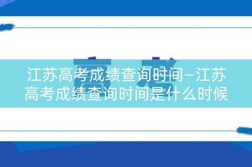江苏高考成绩查询时间—江苏高考成绩查询时间是什么时候