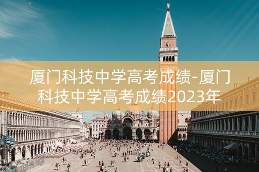 厦门科技中学高考成绩-厦门科技中学高考成绩2023年