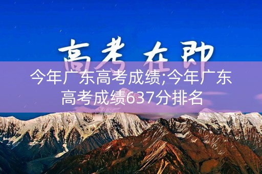 今年广东高考成绩;今年广东高考成绩637分排名