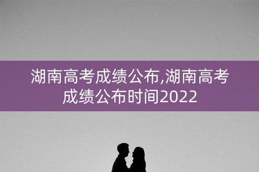 湖南高考成绩公布,湖南高考成绩公布时间2022