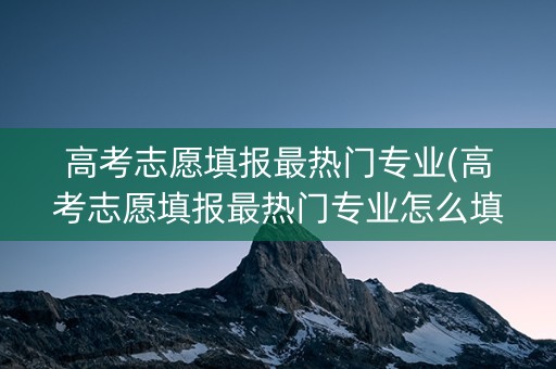 高考志愿填报最热门专业(高考志愿填报最热门专业怎么填)