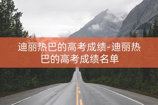 迪丽热巴的高考成绩-迪丽热巴的高考成绩名单