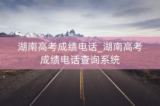 湖南高考成绩电话_湖南高考成绩电话查询系统