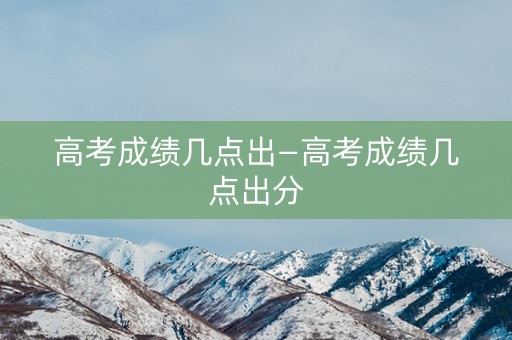 高考成绩几点出—高考成绩几点出分