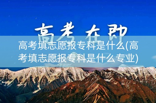 高考填志愿报专科是什么(高考填志愿报专科是什么专业)