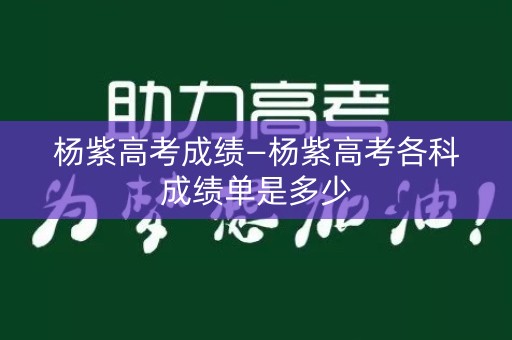 杨紫高考成绩—杨紫高考各科成绩单是多少