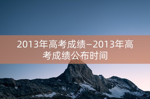 2013年高考成绩—2013年高考成绩公布时间