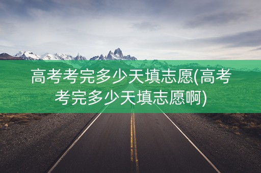 高考考完多少天填志愿(高考考完多少天填志愿啊)