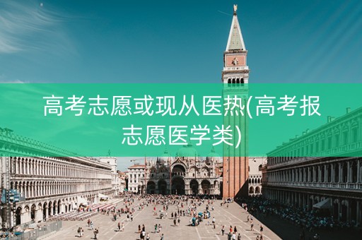 高考志愿或现从医热(高考报志愿医学类)