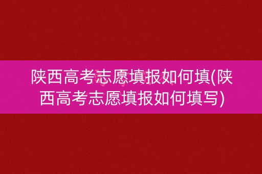 陕西高考志愿填报如何填(陕西高考志愿填报如何填写)