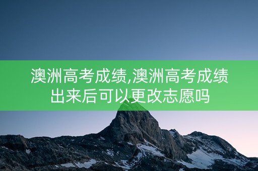 澳洲高考成绩,澳洲高考成绩出来后可以更改志愿吗