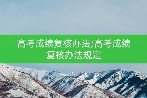高考成绩复核办法;高考成绩复核办法规定