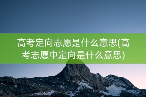 高考定向志愿是什么意思(高考志愿中定向是什么意思)