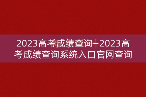 2023高考成绩查询—2023高考成绩查询系统入口官网查询