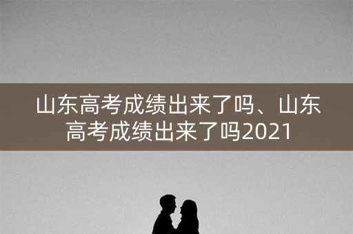 山东高考成绩出来了吗、山东高考成绩出来了吗2021
