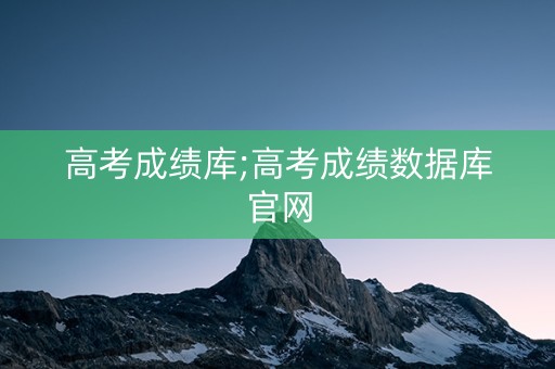 高考成绩库;高考成绩数据库官网