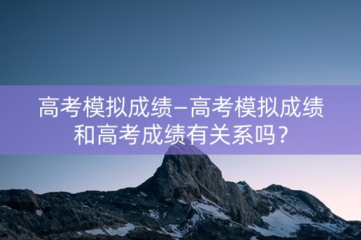 高考模拟成绩—高考模拟成绩和高考成绩有关系吗？
