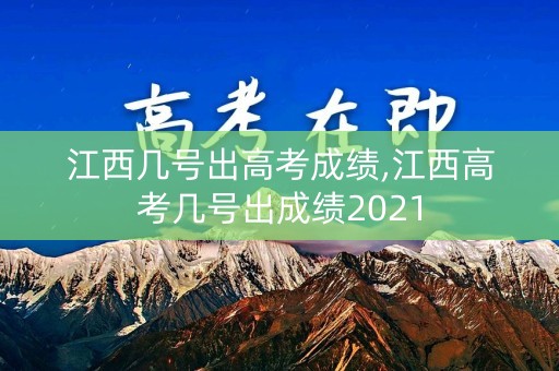 江西几号出高考成绩,江西高考几号出成绩2021