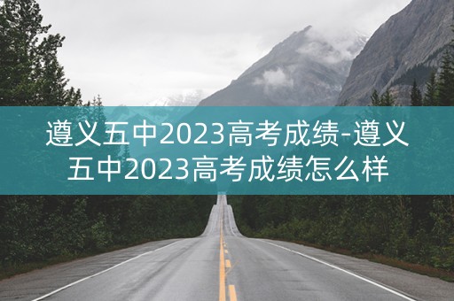 遵义五中2023高考成绩-遵义五中2023高考成绩怎么样