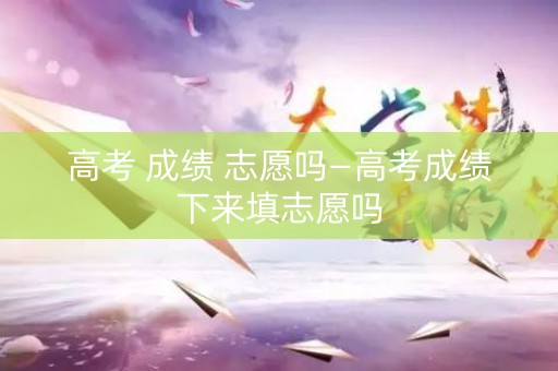 高考 成绩 志愿吗—高考成绩下来填志愿吗